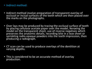 • Indirect method:
• Indirect method involve preparation of transparent overlay of
occlusal or incisal surfaces of the teeth which are then placed over
the marks on the photographs.
• Over lays may be produced by tracing the occlusal surface of teeth
by placing cellulose acetate paper over the model, Xeroxing the
model on the transparent sheet, use of reverse negatives which
preserves the anatomic details, recording bite in a wax sheet or
sprinkling radio-opaque powders into the teeth impression, then
producing a radiograph.
• CT scan can be used to produce overlays of the dentition at
varying depths.
• This is considered to be an accurate method of overlay
production.
 