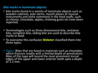 Bite marks in inanimate objects:
• bite marks found in a variety of inanimate objects such as
wooden cabinets, pipe stems, mouth pieces of musical
instruments and more commonly in the food stuffs, such
as cheese, chocolate, apples, chewing gums etc have been
reported.
• Terminologies such as three dimensional bite, tentative
bite, complete bite, sliding bite are used to describe bite
marks in food.
• To overcome this confusion Webster classified them into
three types.
• Type I: Bites that are found in materials such as chocolate,
which fracture readily with a limited depth of penetration.
Bites of this type will record the most prominent incisal
edges of the upper and lower anterior teeth upto a depth
of 1-2 mm.
 