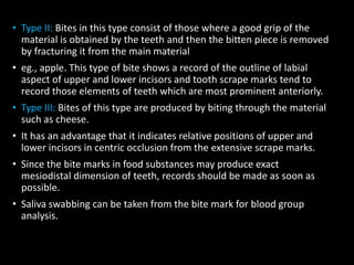 • Type II: Bites in this type consist of those where a good grip of the
material is obtained by the teeth and then the bitten piece is removed
by fracturing it from the main material
• eg., apple. This type of bite shows a record of the outline of labial
aspect of upper and lower incisors and tooth scrape marks tend to
record those elements of teeth which are most prominent anteriorly.
• Type III: Bites of this type are produced by biting through the material
such as cheese.
• It has an advantage that it indicates relative positions of upper and
lower incisors in centric occlusion from the extensive scrape marks.
• Since the bite marks in food substances may produce exact
mesiodistal dimension of teeth, records should be made as soon as
possible.
• Saliva swabbing can be taken from the bite mark for blood group
analysis.
 