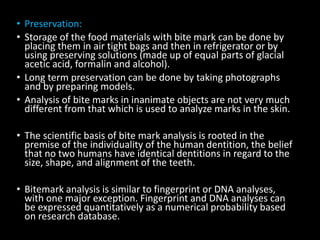 • Preservation:
• Storage of the food materials with bite mark can be done by
placing them in air tight bags and then in refrigerator or by
using preserving solutions (made up of equal parts of glacial
acetic acid, formalin and alcohol).
• Long term preservation can be done by taking photographs
and by preparing models.
• Analysis of bite marks in inanimate objects are not very much
different from that which is used to analyze marks in the skin.
• The scientific basis of bite mark analysis is rooted in the
premise of the individuality of the human dentition, the belief
that no two humans have identical dentitions in regard to the
size, shape, and alignment of the teeth.
• Bitemark analysis is similar to fingerprint or DNA analyses,
with one major exception. Fingerprint and DNA analyses can
be expressed quantitatively as a numerical probability based
on research database.
 