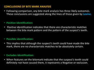 CONCLUSIONS OF BITE MARK ANALYSIS
• Following comparison, any bite mark analysis has three likely outcomes.
These conclusions are suggested along the lines of those given by Levine.
• Positive identification:
• Positive identification indicates that there are characteristic matches
between the bite mark pattern and the pattern of the suspect's teeth.
• Possible identification:
• This implies that although the suspect's teeth could have made the bite
mark, there are no characteristic matches to be absolutely certain.
• Excludes identification:
• When features on the bitemark indicate that the suspect's teeth could
definitely not have caused them, it represents a Negative or exclusion.
 