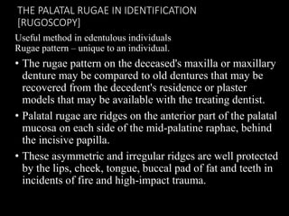 THE PALATAL RUGAE IN IDENTIFICATION
[RUGOSCOPY]
Useful method in edentulous individuals
Rugae pattern – unique to an individual.
• The rugae pattern on the deceased's maxilla or maxillary
denture may be compared to old dentures that may be
recovered from the decedent's residence or plaster
models that may be available with the treating dentist.
• Palatal rugae are ridges on the anterior part of the palatal
mucosa on each side of the mid-palatine raphae, behind
the incisive papilla.
• These asymmetric and irregular ridges are well protected
by the lips, cheek, tongue, buccal pad of fat and teeth in
incidents of fire and high-impact trauma.
 