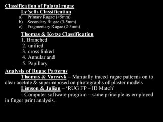 Classification of Palatal rugae
Ly’sells Classification
a) Primary Rugae (>5mm)
b) Secondary Rugae (3-5mm)
c) Fragmentary Rugae (2-3mm)
Thomas & Kotze Classification
1. Branched
2. unified
3. cross linked
4. Annular and
5. Papillary
Analysis of Rugae Patterns
Thomas & Vanwyk – Manually traced rugae patterns on to
clear acetate & superimposed on photographs of plaster models
Limson & Julian – ‘RUG FP – ID Match’
- Computer software program – same principle as employed
in finger print analysis.
 