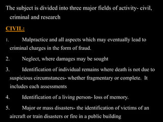 The subject is divided into three major fields of activity- civil,
criminal and research
CIVIL:
1. Malpractice and all aspects which may eventually lead to
criminal charges in the form of fraud.
2. Neglect, where damages may be sought
3. Identification of individual remains where death is not due to
suspicious circumstances- whether fragmentary or complete. It
includes each assessments
4. Identification of a living person- loss of memory.
5. Major or mass disasters- the identification of victims of an
aircraft or train disasters or fire in a public building
 
