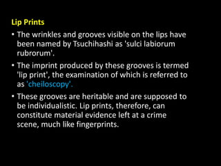 Lip Prints
• The wrinkles and grooves visible on the lips have
been named by Tsuchihashi as 'sulci labiorum
rubrorum'.
• The imprint produced by these grooves is termed
'lip print', the examination of which is referred to
as 'cheiloscopy'.
• These grooves are heritable and are supposed to
be individualistic. Lip prints, therefore, can
constitute material evidence left at a crime
scene, much like fingerprints.
 