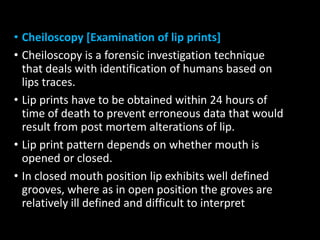 • Cheiloscopy [Examination of lip prints]
• Cheiloscopy is a forensic investigation technique
that deals with identification of humans based on
lips traces.
• Lip prints have to be obtained within 24 hours of
time of death to prevent erroneous data that would
result from post mortem alterations of lip.
• Lip print pattern depends on whether mouth is
opened or closed.
• In closed mouth position lip exhibits well defined
grooves, where as in open position the groves are
relatively ill defined and difficult to interpret
 