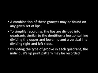 • A combination of these grooves may be found on
any given set of lips.
• To simplify recording, the lips are divided into
quadrants similar to the dentition-a horizontal line
dividing the upper and lower lip and a vertical line
dividing right and left sides.
• By noting the type of groove in each quadrant, the
individual's lip print pattern may be recorded
 