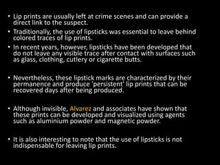 • Lip prints are usually left at crime scenes and can provide a
direct link to the suspect.
• Traditionally, the use of lipsticks was essential to leave behind
colored traces of lip prints.
• In recent years, however, lipsticks have been developed that
do not leave any visible trace after contact with surfaces such
as glass, clothing, cutlery or cigarette butts.
• Nevertheless, these lipstick marks are characterized by their
permanence and produce 'persistent' lip prints that can be
recovered days after being produced.
• Although invisible, Alvarez and associates have shown that
these prints can be developed and visualized using agents
such as aluminium powder and magnetic powder.
• It is also interesting to note that the use of lipsticks is not
indispensable for leaving lip prints.
 
