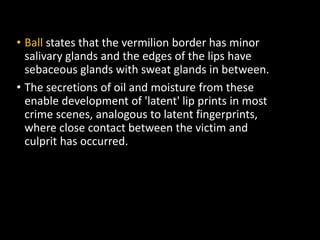 • Ball states that the vermilion border has minor
salivary glands and the edges of the lips have
sebaceous glands with sweat glands in between.
• The secretions of oil and moisture from these
enable development of 'latent' lip prints in most
crime scenes, analogous to latent fingerprints,
where close contact between the victim and
culprit has occurred.
 