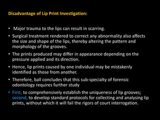 Disadvantage of Lip Print Investigation:
• Major trauma to the lips can result in scarring.
• Surgical treatment rendered to correct any abnormality also affects
the size and shape of the lips, thereby altering the pattern and
morphology of the grooves.
• The prints produced may differ in appearance depending on the
pressure applied and its direction.
• Hence, lip prints caused by one individual may be mistakenly
identified as those from another.
• Therefore, ball concludes that this sub-specialty of forensic
odontology requires further study
• First, to comprehensively establish the uniqueness of lip grooves;
second, to develop standard protocols for collecting and analysing lip
prints, without which it will fail the rigors of court interrogation.
 