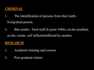 CRIMINAL
1. The identification of persons from their teeth -
living/dead person.
2. Bite marks - food stuff (Layton 1966), on the assailant,
on the victim- self inflicted/inflicted by another
RESEARCH
1. Academic training and courses
2. Post graduate tuition
 