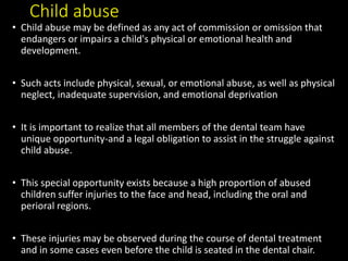 Child abuse
• Child abuse may be defined as any act of commission or omission that
endangers or impairs a child's physical or emotional health and
development.
• Such acts include physical, sexual, or emotional abuse, as well as physical
neglect, inadequate supervision, and emotional deprivation
• It is important to realize that all members of the dental team have
unique opportunity-and a legal obligation to assist in the struggle against
child abuse.
• This special opportunity exists because a high proportion of abused
children suffer injuries to the face and head, including the oral and
perioral regions.
• These injuries may be observed during the course of dental treatment
and in some cases even before the child is seated in the dental chair.
 
