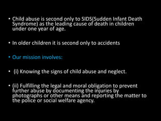 • Child abuse is second only to SIDS(Sudden Infant Death
Syndrome) as the leading cause of death in children
under one year of age.
• In older children it is second only to accidents
• Our mission involves:
• (i) Knowing the signs of child abuse and neglect.
• (ii) Fulfilling the legal and moral obligation to prevent
further abuse by documenting the injuries by
photographs or other means and reporting the matter to
the police or social welfare agency.
 