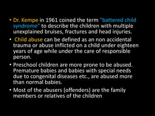 • Dr. Kempe in 1961 coined the term "battered child
syndrome" to describe the children with multiple
unexplained bruises, fractures and head injuries.
• Child abuse can be defined as an non accidental
trauma or abuse inflicted on a child under eighteen
years of age while under the care of responsible
person.
• Preschool children are more prone to be abused.
Premature babies and babies with special needs
due to congenital diseases etc., are abused more
than normal babies.
• Most of the abusers (offenders) are the family
members or relatives of the children
 