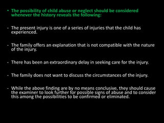 • The possibility of child abuse or neglect should be considered
whenever the history reveals the following:
- The present injury is one of a series of injuries that the child has
experienced.
- The family offers an explanation that is not compatible with the nature
of the injury.
- There has been an extraordinary delay in seeking care for the injury.
- The family does not want to discuss the circumstances of the injury.
- While the above finding are by no means conclusive, they should cause
the examiner to look further for possible signs of abuse and to consider
this among the possibilities to be confirmed or eliminated.
 