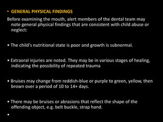 • GENERAL PHYSICAL FINDINGS
Before examining the mouth, alert members of the dental team may
note general physical findings that are consistent with child abuse or
neglect:
• The child's nutritional state is poor and growth is subnormal.
• Extraoral injuries are noted. They may be in various stages of healing,
indicating the possibility of repeated trauma
• Bruises may change from reddish-blue or purple to green, yellow, then
brown over a period of 10 to 14+ days.
• There may be bruises or abrasions that reflect the shape of the
offending object, e.g. belt buckle, strap hand.
•
 