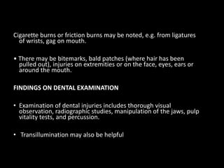 Cigarette burns or friction burns may be noted, e.g. from ligatures
of wrists, gag on mouth.
• There may be bitemarks, bald patches (where hair has been
pulled out), injuries on extremities or on the face, eyes, ears or
around the mouth.
FINDINGS ON DENTAL EXAMINATION
• Examination of dental injuries includes thorough visual
observation, radiographic studies, manipulation of the jaws, pulp
vitality tests, and percussion.
• Transillumination may also be helpful
 