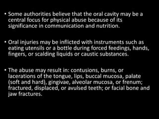 • Some authorities believe that the oral cavity may be a
central focus for physical abuse because of its
significance in communication and nutrition.
• Oral injuries may be inflicted with instruments such as
eating utensils or a bottle during forced feedings, hands,
fingers, or scalding liquids or caustic substances.
• The abuse may result in: contusions, burns, or
lacerations of the tongue, lips, buccal mucosa, palate
(soft and hard), gingivae, alveolar mucosa, or frenum;
fractured, displaced, or avulsed teeth; or facial bone and
jaw fractures.
 