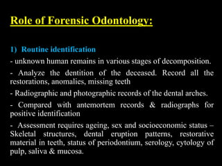 Role of Forensic Odontology:
1) Routine identification
- unknown human remains in various stages of decomposition.
- Analyze the dentition of the deceased. Record all the
restorations, anomalies, missing teeth
- Radiographic and photographic records of the dental arches.
- Compared with antemortem records & radiographs for
positive identification
- Assessment requires ageing, sex and socioeconomic status –
Skeletal structures, dental eruption patterns, restorative
material in teeth, status of periodontium, serology, cytology of
pulp, saliva & mucosa.
 