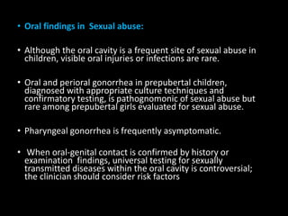 • Oral findings in Sexual abuse:
• Although the oral cavity is a frequent site of sexual abuse in
children, visible oral injuries or infections are rare.
• Oral and perioral gonorrhea in prepubertal children,
diagnosed with appropriate culture techniques and
confirmatory testing, is pathognomonic of sexual abuse but
rare among prepubertal girls evaluated for sexual abuse.
• Pharyngeal gonorrhea is frequently asymptomatic.
• When oral-genital contact is confirmed by history or
examination findings, universal testing for sexually
transmitted diseases within the oral cavity is controversial;
the clinician should consider risk factors
 