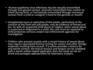• Human papilloma virus infections may be sexually transmitted
through oral-genital contact, vertically transmitted from mother to
infant during birth, or horizontally transmitted through nonsexual
contact from a child or caregiver’s hand to the genitals or mouth.
• Unexplained injury or petechiae of the palate, particularly at the
junction of the hard and soft palate, may be evidence of forced oral
sex. As with all suspected child abuse or neglect, when sexual abuse
is suspected or diagnosed in a child, the case must be reported to
child protective services and/or law enforcement agencies for
investigation.
• Children who present acutely with a recent history of sexual abuse
may require specialized forensic testing for semen and other foreign
materials resulting from assault. If a victim provides a history for
oral-penile contact, the buccal mucosa and tongue can be swabbed
with a sterile cotton-tipped applicator, then the swab can be air-
dried and packaged appropriately for laboratory analysis.
 