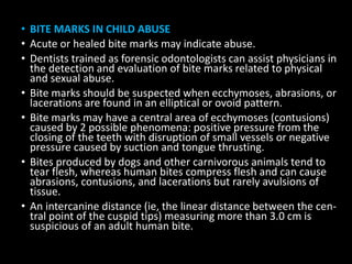 • BITE MARKS IN CHILD ABUSE
• Acute or healed bite marks may indicate abuse.
• Dentists trained as forensic odontologists can assist physicians in
the detection and evaluation of bite marks related to physical
and sexual abuse.
• Bite marks should be suspected when ecchymoses, abrasions, or
lacerations are found in an elliptical or ovoid pattern.
• Bite marks may have a central area of ecchymoses (contusions)
caused by 2 possible phenomena: positive pressure from the
closing of the teeth with disruption of small vessels or negative
pressure caused by suction and tongue thrusting.
• Bites produced by dogs and other carnivorous animals tend to
tear flesh, whereas human bites compress flesh and can cause
abrasions, contusions, and lacerations but rarely avulsions of
tissue.
• An intercanine distance (ie, the linear distance between the cen-
tral point of the cuspid tips) measuring more than 3.0 cm is
suspicious of an adult human bite.
 