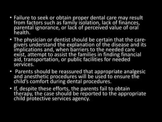 • Failure to seek or obtain proper dental care may result
from factors such as family isolation, lack of finances,
parental ignorance, or lack of perceived value of oral
health.
• The physician or dentist should be certain that the care-
givers understand the explanation of the disease and its
implications and, when barriers to the needed care
exist, attempt to assist the families in finding financial
aid, transportation, or public facilities for needed
services.
• Parents should be reassured that appropriate analgesic
and anesthetic procedures will be used to ensure the
child’s comfort during dental procedures.
• If, despite these efforts, the parents fail to obtain
therapy, the case should be reported to the appropriate
child protective services agency.
 