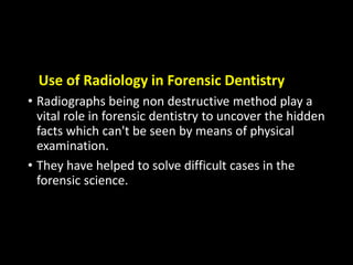 Use of Radiology in Forensic Dentistry
• Radiographs being non destructive method play a
vital role in forensic dentistry to uncover the hidden
facts which can't be seen by means of physical
examination.
• They have helped to solve difficult cases in the
forensic science.
 