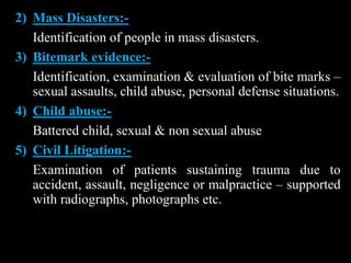 2) Mass Disasters:-
Identification of people in mass disasters.
3) Bitemark evidence:-
Identification, examination & evaluation of bite marks –
sexual assaults, child abuse, personal defense situations.
4) Child abuse:-
Battered child, sexual & non sexual abuse
5) Civil Litigation:-
Examination of patients sustaining trauma due to
accident, assault, negligence or malpractice – supported
with radiographs, photographs etc.
 