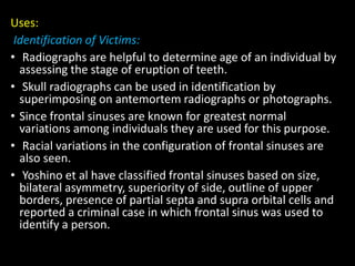 Uses:
Identification of Victims:
• Radiographs are helpful to determine age of an individual by
assessing the stage of eruption of teeth.
• Skull radiographs can be used in identification by
superimposing on antemortem radiographs or photographs.
• Since frontal sinuses are known for greatest normal
variations among individuals they are used for this purpose.
• Racial variations in the configuration of frontal sinuses are
also seen.
• Yoshino et al have classified frontal sinuses based on size,
bilateral asymmetry, superiority of side, outline of upper
borders, presence of partial septa and supra orbital cells and
reported a criminal case in which frontal sinus was used to
identify a person.
 