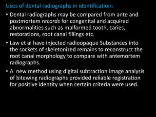 Uses of dental radiographs in identification:
• Dental radiographs may be compared from ante and
postmortem records for congenital and acquired
abnormalities such as malformed tooth, caries,
restorations, root canal fillings etc.
• Law et al have injected radioopaque Substances into
the sockets of skeletonized remains to reconstruct the
root canal morphology to compare with antemortem
radiographs.
• A new method using digital subtraction image analysis
of bitewing radiographs provided reliable registration
for positive identity when certain criteria were used.
 