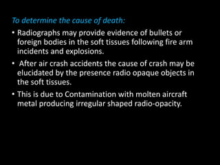 To determine the cause of death:
• Radiographs may provide evidence of bullets or
foreign bodies in the soft tissues following fire arm
incidents and explosions.
• After air crash accidents the cause of crash may be
elucidated by the presence radio opaque objects in
the soft tissues.
• This is due to Contamination with molten aircraft
metal producing irregular shaped radio-opacity.
 