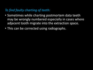 To find faulty charting of teeth:
• Sometimes while charting postmortem data teeth
may be wrongly numbered especially in cases where
adjacent tooth migrate into the extraction space.
• This can be corrected using radiographs.
 