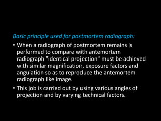 Basic principle used for postmortem radiograph:
• When a radiograph of postmortem remains is
performed to compare with antemortem
radiograph "identical projection" must be achieved
with similar magnification, exposure factors and
angulation so as to reproduce the antemortem
radiograph like image.
• This job is carried out by using various angles of
projection and by varying technical factors.
 