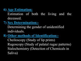 6) Age Estimation:
Estimation of both the living and the
deceased.
7) Sex Determination:-
Determining the gender of unidentified
individuals.
8) Other methods of Identification:-
Cheiloscopy (Study of lip prints)
Rugoscopy (Study of palatal rugae patterns)
Sialochemistry (Detection of Chemicals in
Saliva)
 