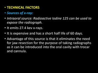 • TECHNICAL FACTORS
• Sources of x-ray:
• Intraoral source: Radioactive Iodine 125 can be used to
expose the radiograph.
• It emits 27.4 kev x-rays.
• It is expensive and has a short half life of 60 days.
• Advantage of this source is that it eliminates the need
for jaw resection for the purpose of taking radiographs
as it can be introduced into the oral cavity with trocar
and cannula.
 