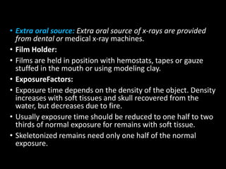 • Extra oral source: Extra oral source of x-rays are provided
from dental or medical x-ray machines.
• Film Holder:
• Films are held in position with hemostats, tapes or gauze
stuffed in the mouth or using modeling clay.
• ExposureFactors:
• Exposure time depends on the density of the object. Density
increases with soft tissues and skull recovered from the
water, but decreases due to fire.
• Usually exposure time should be reduced to one half to two
thirds of normal exposure for remains with soft tissue.
• Skeletonized remains need only one half of the normal
exposure.
 
