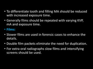 • To differentiate tooth and filling MA should be reduced
with increased exposure time.
• Generally films should be repeated with varying KVP,
mA and exposure time.
• Films:
• Slower films are used in forensic cases to enhance the
details.
• Double film packets eliminate the need for duplication.
• For extra oral radiographs slow films and intensifying
screens should be used.
 
