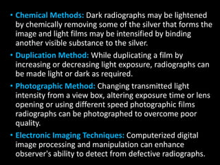 • Chemical Methods: Dark radiographs may be lightened
by chemically removing some of the silver that forms the
image and light films may be intensified by binding
another visible substance to the silver.
• Duplication Method: While duplicating a film by
increasing or decreasing light exposure, radiographs can
be made light or dark as required.
• Photographic Method: Changing transmitted light
intensity from a view box, altering exposure time or lens
opening or using different speed photographic films
radiographs can be photographed to overcome poor
quality.
• Electronic Imaging Techniques: Computerized digital
image processing and manipulation can enhance
observer's ability to detect from defective radiographs.
 