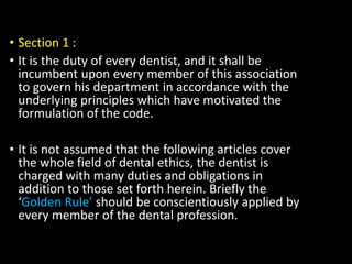 • Section 1 :
• It is the duty of every dentist, and it shall be
incumbent upon every member of this association
to govern his department in accordance with the
underlying principles which have motivated the
formulation of the code.
• It is not assumed that the following articles cover
the whole field of dental ethics, the dentist is
charged with many duties and obligations in
addition to those set forth herein. Briefly the
‘Golden Rule’ should be conscientiously applied by
every member of the dental profession.
 