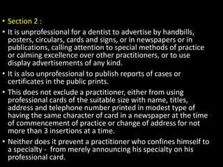 • Section 2 :
• It is unprofessional for a dentist to advertise by handbills,
posters, circulars, cards and signs, or in newspapers or in
publications, calling attention to special methods of practice
or calming excellence over other practitioners, or to use
display advertisements of any kind.
• It is also unprofessional to publish reports of cases or
certificates in the public prints.
• This does not exclude a practitioner, either from using
professional cards of the suitable size with name, titles,
address and telephone number printed in modest type of
having the same character of card in a newspaper at the time
of commencement of practice or change of address for not
more than 3 insertions at a time.
• Neither does it prevent a practitioner who confines himself to
a specialty - from merely announcing his specialty on his
professional card.
 