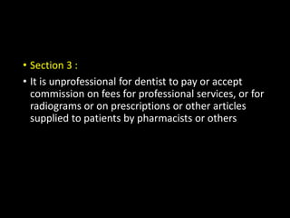 • Section 3 :
• It is unprofessional for dentist to pay or accept
commission on fees for professional services, or for
radiograms or on prescriptions or other articles
supplied to patients by pharmacists or others
 