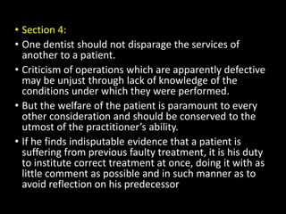 • Section 4:
• One dentist should not disparage the services of
another to a patient.
• Criticism of operations which are apparently defective
may be unjust through lack of knowledge of the
conditions under which they were performed.
• But the welfare of the patient is paramount to every
other consideration and should be conserved to the
utmost of the practitioner’s ability.
• If he finds indisputable evidence that a patient is
suffering from previous faulty treatment, it is his duty
to institute correct treatment at once, doing it with as
little comment as possible and in such manner as to
avoid reflection on his predecessor
 