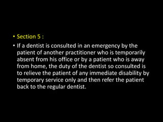 • Section 5 :
• If a dentist is consulted in an emergency by the
patient of another practitioner who is temporarily
absent from his office or by a patient who is away
from home, the duty of the dentist so consulted is
to relieve the patient of any immediate disability by
temporary service only and then refer the patient
back to the regular dentist.
 