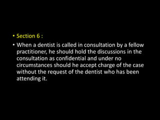 • Section 6 :
• When a dentist is called in consultation by a fellow
practitioner, he should hold the discussions in the
consultation as confidential and under no
circumstances should he accept charge of the case
without the request of the dentist who has been
attending it.
 
