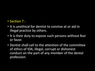 • Section 7 :
• It is unethical for dentist to connive at or aid in
illegal practice by others.
• It is their duty to expose such persons without fear
or favor.
• Dentist shall call to the attention of the committee
of ethics of IDA, illegal, corrupt or dishonest
conduct on the part of any member of the dental
profession.
 