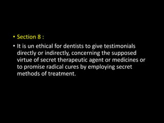 • Section 8 :
• It is un ethical for dentists to give testimonials
directly or indirectly, concerning the supposed
virtue of secret therapeutic agent or medicines or
to promise radical cures by employing secret
methods of treatment.
 
