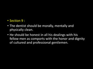 • Section 9 :
• The dentist should be morally, mentally and
physically clean.
• He should be honest in all his dealings with his
fellow men as comports with the honor and dignity
of cultured and professional gentlemen.
 