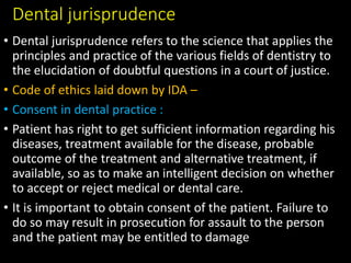 Dental jurisprudence
• Dental jurisprudence refers to the science that applies the
principles and practice of the various fields of dentistry to
the elucidation of doubtful questions in a court of justice.
• Code of ethics laid down by IDA –
• Consent in dental practice :
• Patient has right to get sufficient information regarding his
diseases, treatment available for the disease, probable
outcome of the treatment and alternative treatment, if
available, so as to make an intelligent decision on whether
to accept or reject medical or dental care.
• It is important to obtain consent of the patient. Failure to
do so may result in prosecution for assault to the person
and the patient may be entitled to damage
 