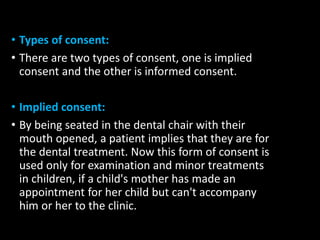 • Types of consent:
• There are two types of consent, one is implied
consent and the other is informed consent.
• Implied consent:
• By being seated in the dental chair with their
mouth opened, a patient implies that they are for
the dental treatment. Now this form of consent is
used only for examination and minor treatments
in children, if a child's mother has made an
appointment for her child but can't accompany
him or her to the clinic.
 
